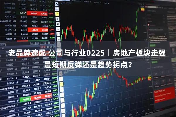 老品牌速配 公司与行业0225丨房地产板块走强 是短期反弹还是趋势拐点？