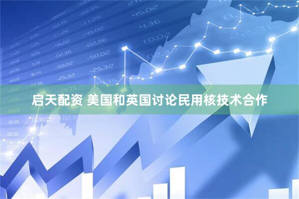 启天配资 美国和英国讨论民用核技术合作