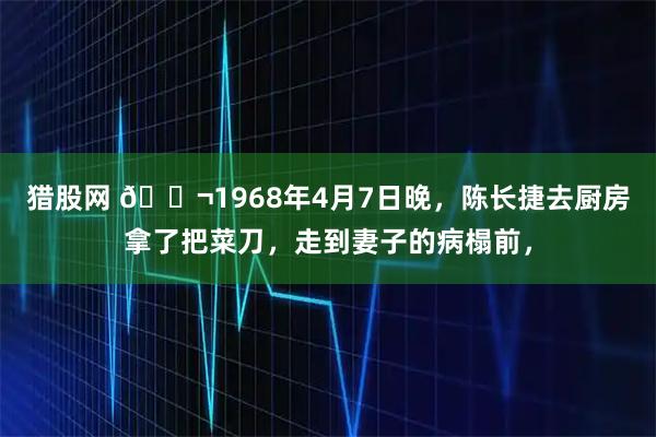 猎股网 🌬1968年4月7日晚，陈长捷去厨房拿了把菜刀，走到妻子的病榻前，