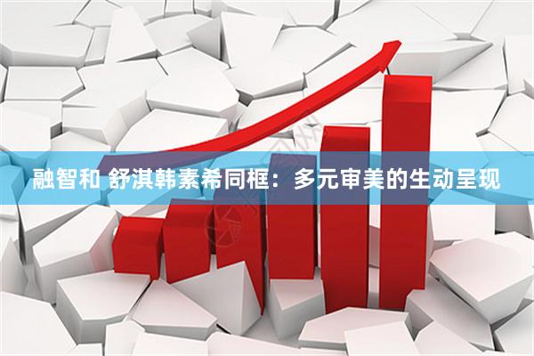 融智和 舒淇韩素希同框：多元审美的生动呈现