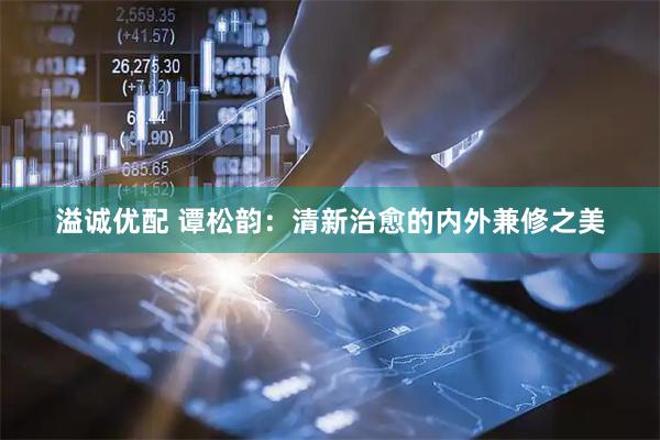 溢诚优配 谭松韵：清新治愈的内外兼修之美