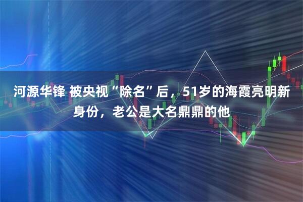 河源华锋 被央视“除名”后，51岁的海霞亮明新身份，老公是大名鼎鼎的他
