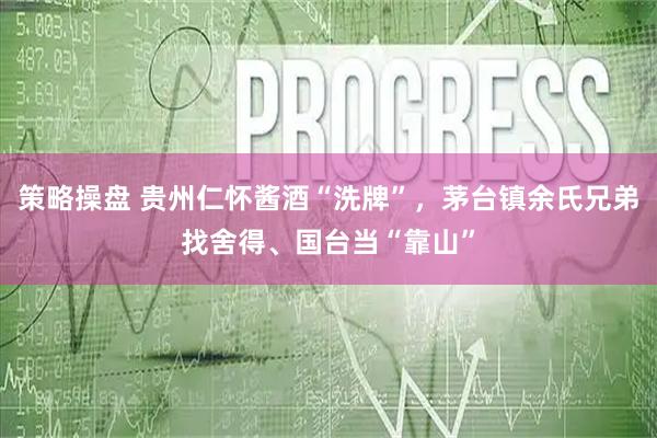 策略操盘 贵州仁怀酱酒“洗牌”，茅台镇余氏兄弟找舍得、国台当“靠山”