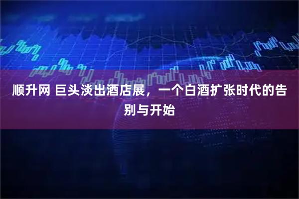 顺升网 巨头淡出酒店展，一个白酒扩张时代的告别与开始