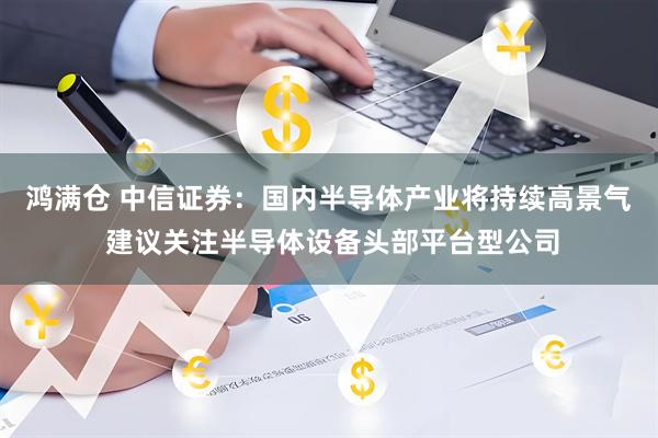 鸿满仓 中信证券：国内半导体产业将持续高景气 建议关注半导体设备头部平台型公司