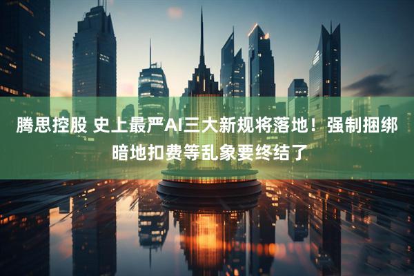 腾思控股 史上最严AI三大新规将落地！强制捆绑 暗地扣费等乱象要终结了