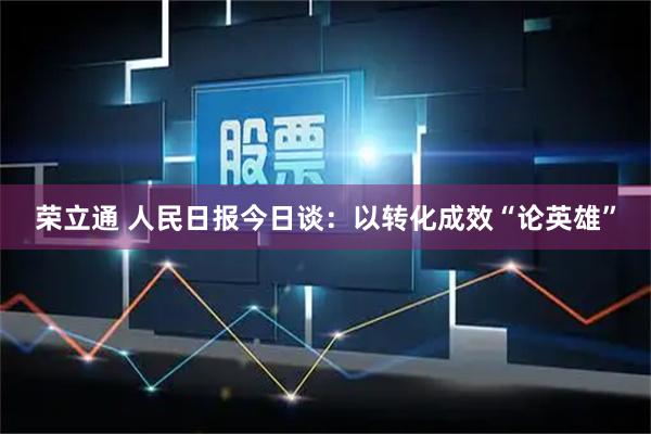 荣立通 人民日报今日谈：以转化成效“论英雄”