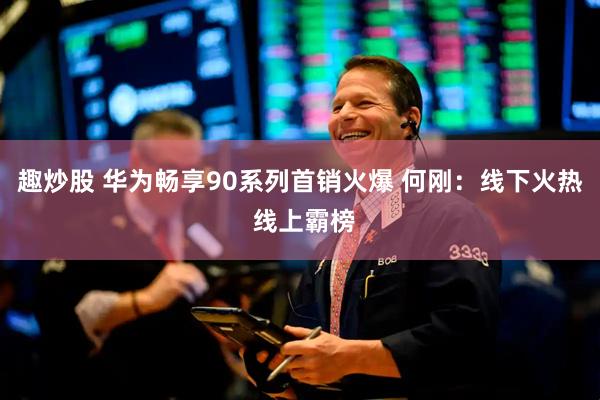 趣炒股 华为畅享90系列首销火爆 何刚：线下火热 线上霸榜
