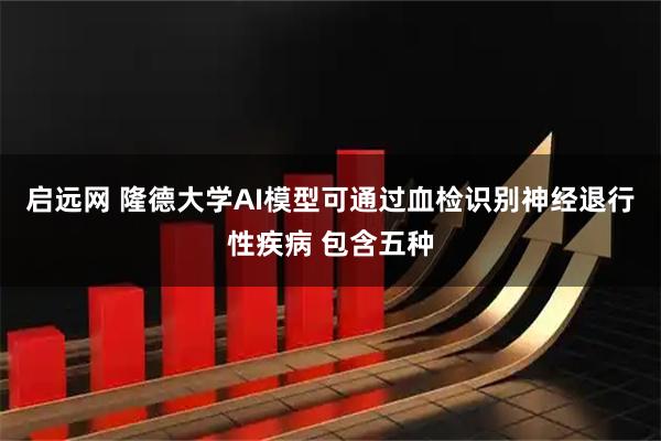 启远网 隆德大学AI模型可通过血检识别神经退行性疾病 包含五种