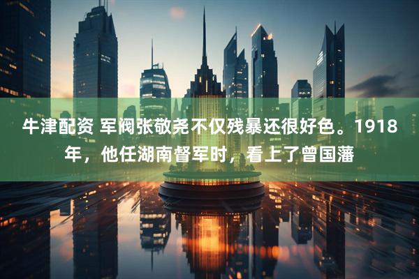 牛津配资 军阀张敬尧不仅残暴还很好色。1918年，他任湖南督军时，看上了曾国藩