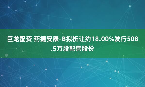 巨龙配资 药捷安康-B拟折让约18.00%发行508.5万股配售股份