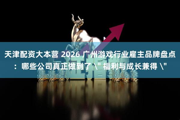 天津配资大本营 2026 广州游戏行业雇主品牌盘点：哪些公司真正做到了 ＂ 福利与成长兼得 ＂