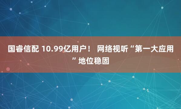 国睿信配 10.99亿用户！ 网络视听“第一大应用”地位稳固