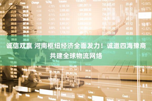 诚信双赢 河南枢纽经济全面发力！诚邀四海豫商共建全球物流网络