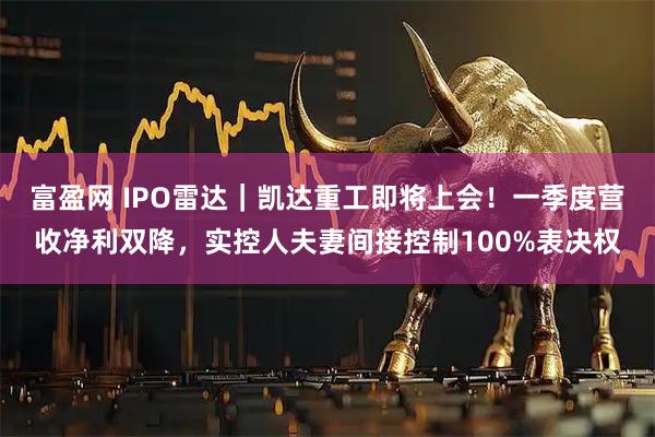 富盈网 IPO雷达｜凯达重工即将上会！一季度营收净利双降，实控人夫妻间接控制100%表决权