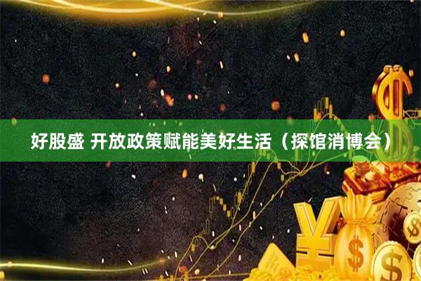 好股盛 开放政策赋能美好生活（探馆消博会）