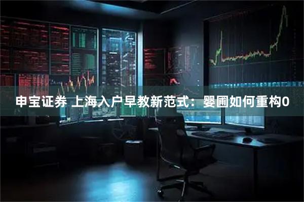 申宝证券 上海入户早教新范式：婴圃如何重构0